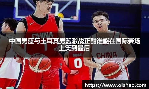 中国男篮与土耳其男篮激战正酣谁能在国际赛场上笑到最后